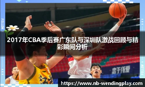 2017年CBA季后赛广东队与深圳队激战回顾与精彩瞬间分析