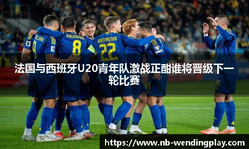 法国与西班牙U20青年队激战正酣谁将晋级下一轮比赛