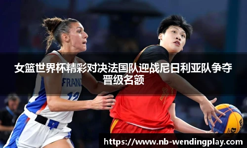 女篮世界杯精彩对决法国队迎战尼日利亚队争夺晋级名额