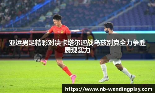 亚运男足精彩对决卡塔尔迎战乌兹别克全力争胜展现实力
